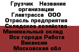 Грузчик › Название организации ­ Главтрасса, ООО › Отрасль предприятия ­ Складское хозяйство › Минимальный оклад ­ 1 - Все города Работа » Вакансии   . Московская обл.,Долгопрудный г.